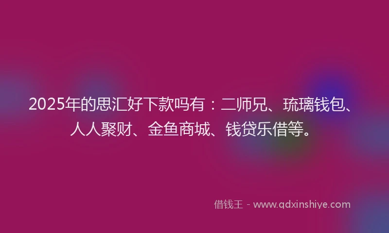 2025年的思汇好下款吗有：二师兄、琉璃钱包、人人聚财、金鱼商城、钱贷乐借等。