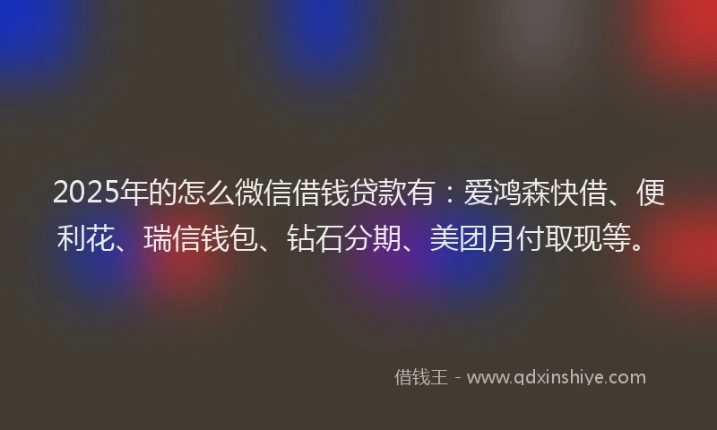 2025年的怎么微信借钱贷款有：爱鸿森快借、便利花、瑞信钱包、钻石分期、美团月付取现等。