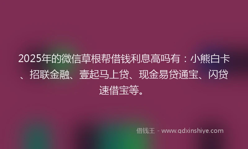 2025年的微信草根帮借钱利息高吗有：小熊白卡、招联金融、壹起马上贷、现金易贷通宝、闪贷速借宝等。
