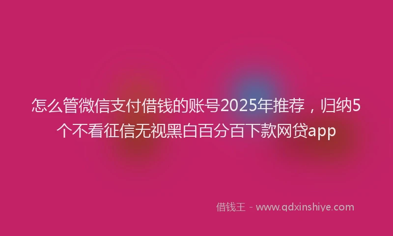 怎么管微信支付借钱的账号2025年推荐，归纳5个不看征信无视黑白百分百下款网贷app