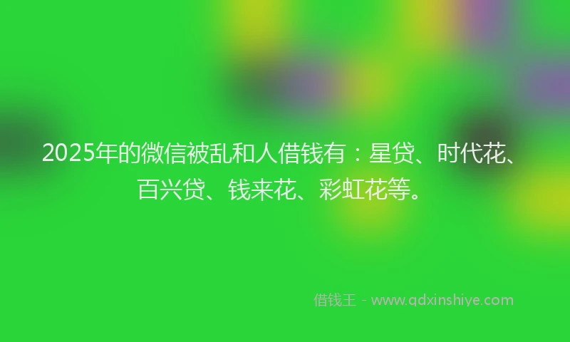 2025年的微信被乱和人借钱有：星贷、时代花、百兴贷、钱来花、彩虹花等。