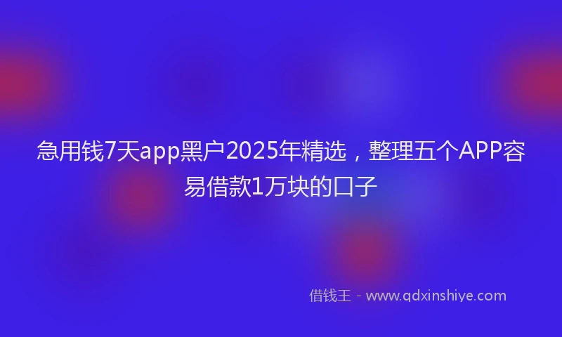 急用钱7天app黑户2025年精选，整理五个APP容易借款1万块的口子