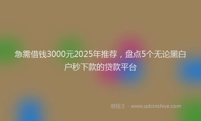 急需借钱3000元2025年推荐，盘点5个无论黑白户秒下款的贷款平台