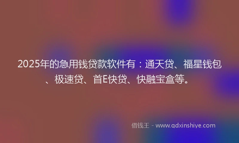 2025年的急用钱贷款软件有：通天贷、福星钱包、极速贷、首E快贷、快融宝盒等。
