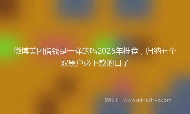 微博美团借钱是一样的吗2025年推荐，归纳五个双黑户必下款的口子