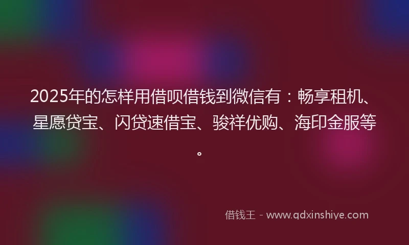 2025年的怎样用借呗借钱到微信有：畅享租机、星愿贷宝、闪贷速借宝、骏祥优购、海印金服等。