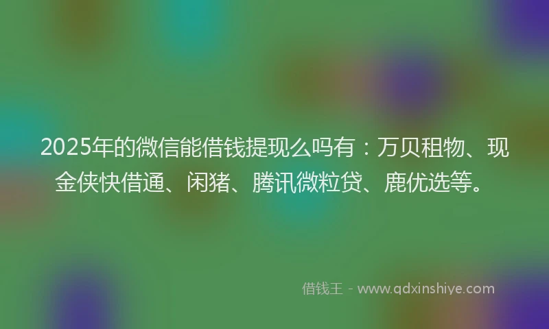2025年的微信能借钱提现么吗有：万贝租物、现金侠快借通、闲猪、腾讯微粒贷、鹿优选等。
