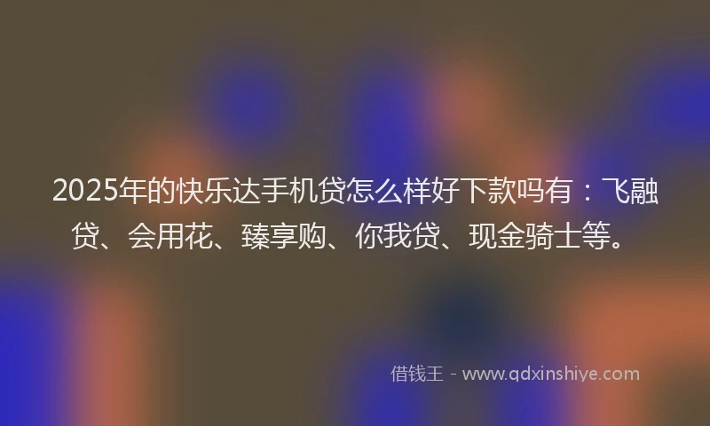 2025年的快乐达手机贷怎么样好下款吗有：飞融贷、会用花、臻享购、你我贷、现金骑士等。