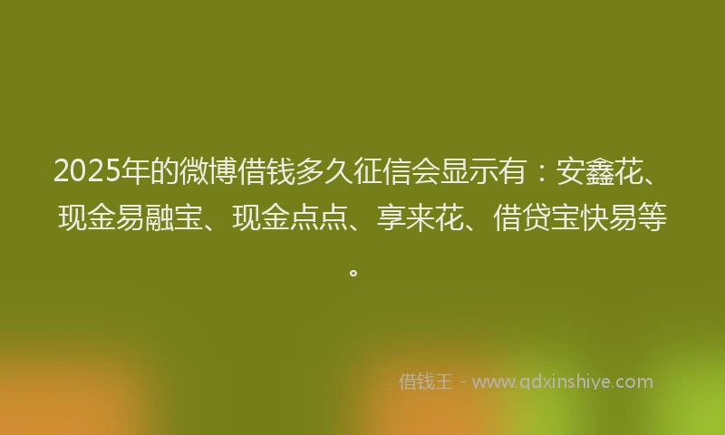 2025年的微博借钱多久征信会显示有：安鑫花、现金易融宝、现金点点、享来花、借贷宝快易等。