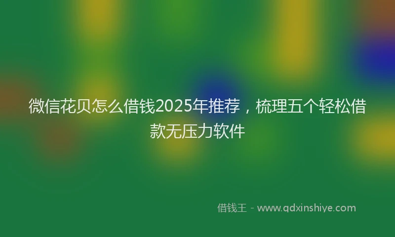 微信花贝怎么借钱2025年推荐，梳理五个轻松借款无压力软件