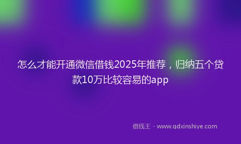 怎么才能开通微信借钱2025年推荐，归纳五个贷款10万比较容易的app