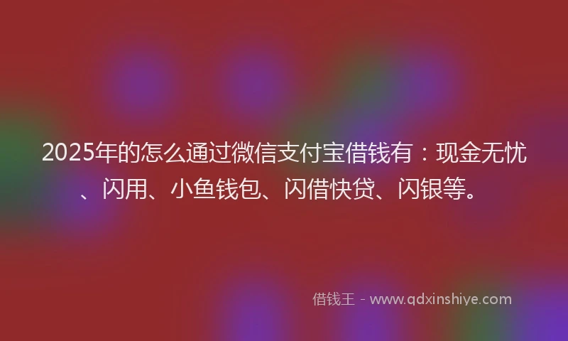 2025年的怎么通过微信支付宝借钱有：现金无忧、闪用、小鱼钱包、闪借快贷、闪银等。