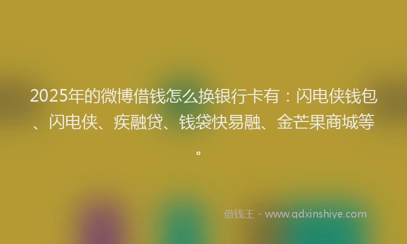 2025年的微博借钱怎么换银行卡有：闪电侠钱包、闪电侠、疾融贷、钱袋快易融、金芒果商城等。