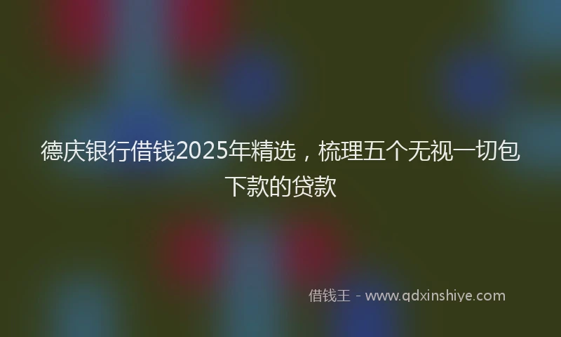 德庆银行借钱2025年精选，梳理五个无视一切包下款的贷款