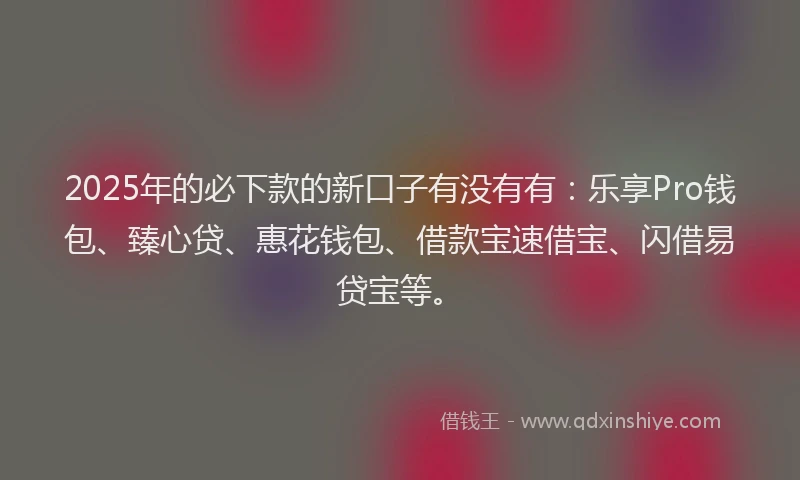 2025年的必下款的新口子有没有有：乐享Pro钱包、臻心贷、惠花钱包、借款宝速借宝、闪借易贷宝等。
