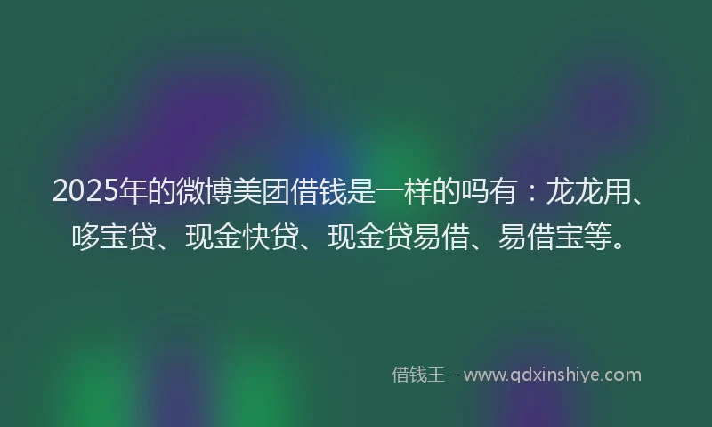 2025年的微博美团借钱是一样的吗有：龙龙用、哆宝贷、现金快贷、现金贷易借、易借宝等。