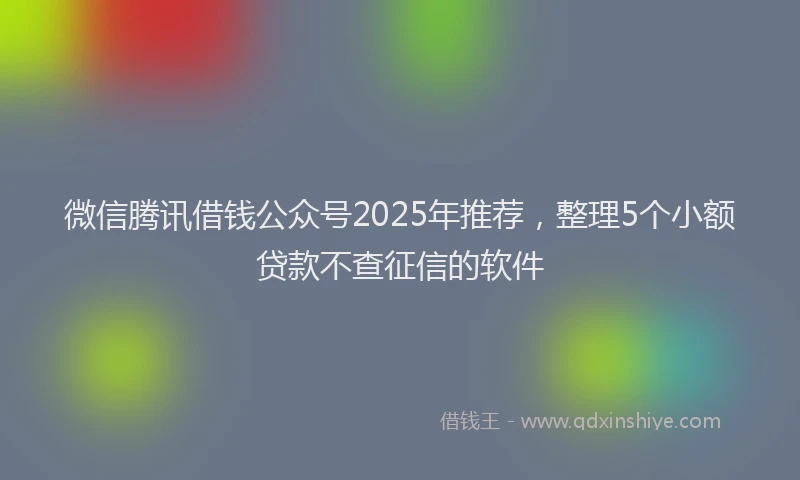 微信腾讯借钱公众号2025年推荐，整理5个小额贷款不查征信的软件