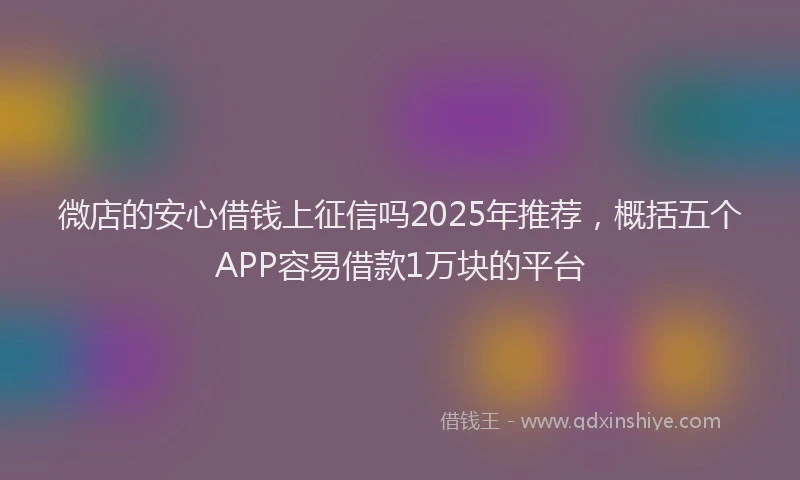 微店的安心借钱上征信吗2025年推荐，概括五个APP容易借款1万块的平台