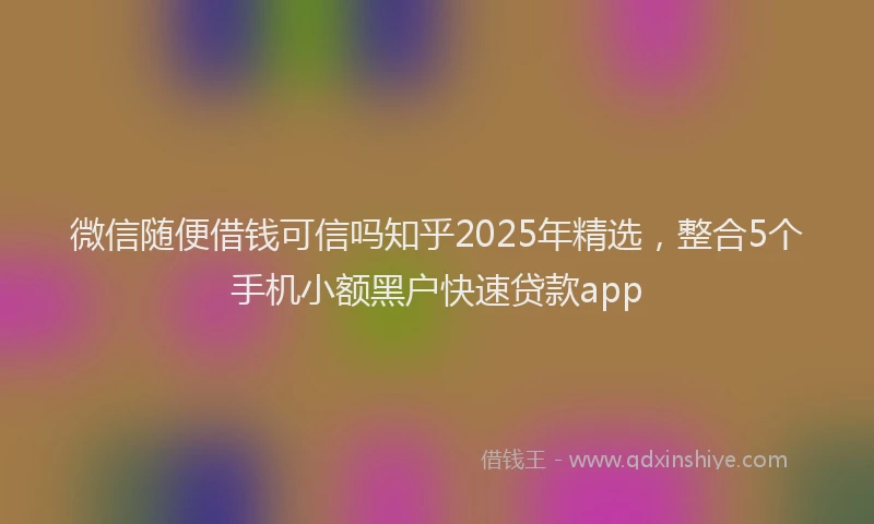 微信随便借钱可信吗知乎2025年精选，整合5个手机小额黑户快速贷款app