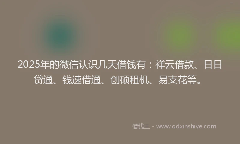 2025年的微信认识几天借钱有：祥云借款、日日贷通、钱速借通、创硕租机、易支花等。