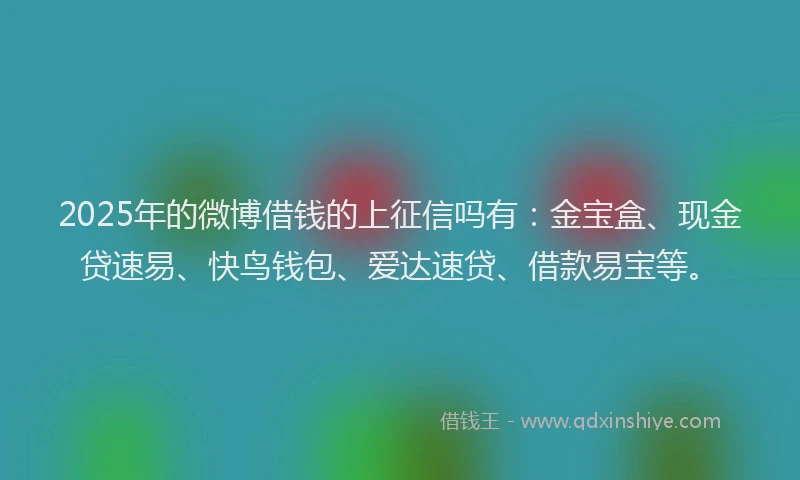 2025年的微博借钱的上征信吗有：金宝盒、现金贷速易、快鸟钱包、爱达速贷、借款易宝等。