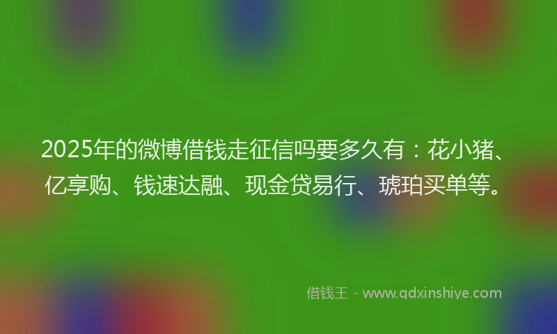 2025年的微博借钱走征信吗要多久有：花小猪、亿享购、钱速达融、现金贷易行、琥珀买单等。
