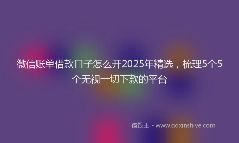 微信账单借款口子怎么开2025年精选，梳理5个5个无视一切下款的平台
