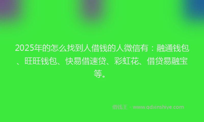 2025年的怎么找到人借钱的人微信有：融通钱包、旺旺钱包、快易借速贷、彩虹花、借贷易融宝等。