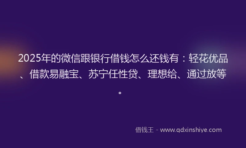 2025年的微信跟银行借钱怎么还钱有：轻花优品、借款易融宝、苏宁任性贷、理想给、通过放等。