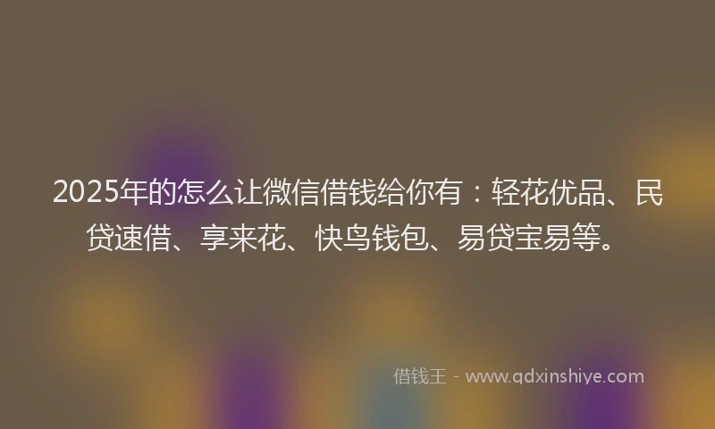 2025年的怎么让微信借钱给你有：轻花优品、民贷速借、享来花、快鸟钱包、易贷宝易等。
