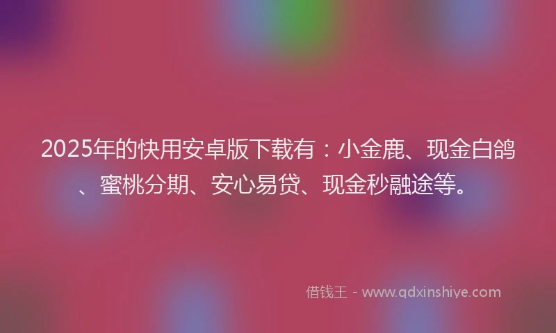 2025年的快用安卓版下载有：小金鹿、现金白鸽、蜜桃分期、安心易贷、现金秒融途等。
