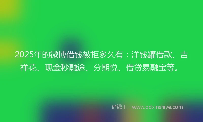 2025年的微博借钱被拒多久有：洋钱罐借款、吉祥花、现金秒融途、分期悦、借贷易融宝等。