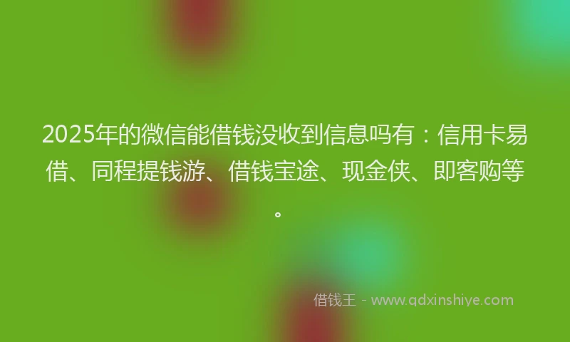 2025年的微信能借钱没收到信息吗有：信用卡易借、同程提钱游、借钱宝途、现金侠、即客购等。