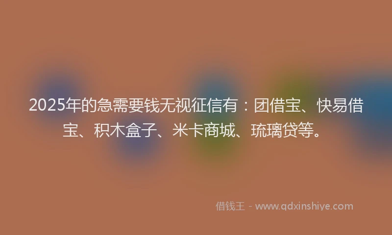 2025年的急需要钱无视征信有：团借宝、快易借宝、积木盒子、米卡商城、琉璃贷等。