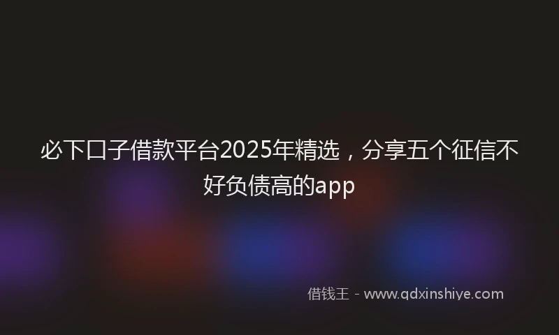 必下口子借款平台2025年精选，分享五个征信不好负债高的app