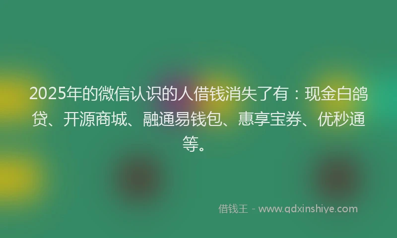 2025年的微信认识的人借钱消失了有：现金白鸽贷、开源商城、融通易钱包、惠享宝券、优秒通等。