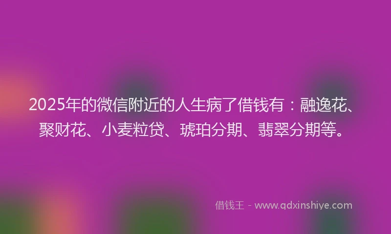 2025年的微信附近的人生病了借钱有：融逸花、聚财花、小麦粒贷、琥珀分期、翡翠分期等。