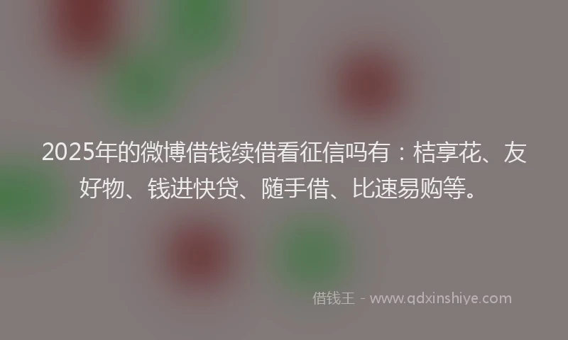 2025年的微博借钱续借看征信吗有：桔享花、友好物、钱进快贷、随手借、比速易购等。