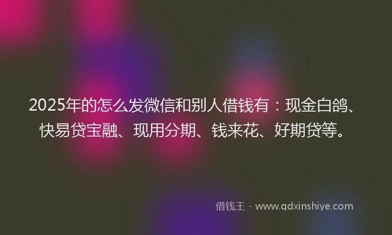 2025年的怎么发微信和别人借钱有：现金白鸽、快易贷宝融、现用分期、钱来花、好期贷等。