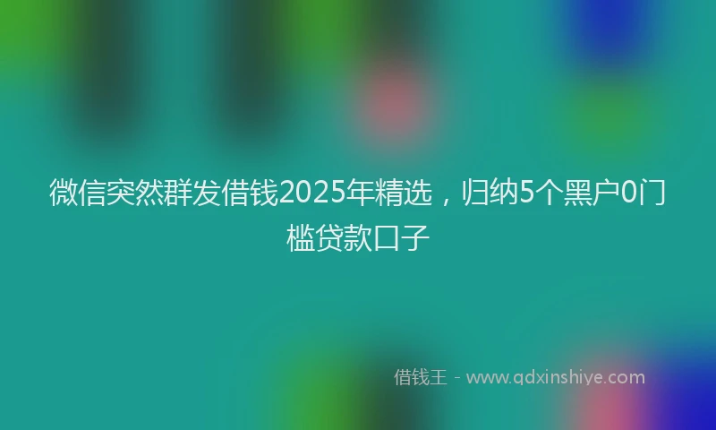 微信突然群发借钱2025年精选，归纳5个黑户0门槛贷款口子