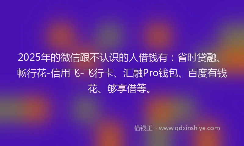 2025年的微信跟不认识的人借钱有：省时贷融、畅行花-信用飞-飞行卡、汇融Pro钱包、百度有钱花、够享借等。