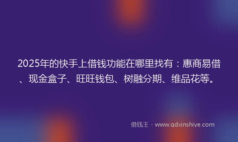 2025年的快手上借钱功能在哪里找有：惠商易借、现金盒子、旺旺钱包、树融分期、维品花等。