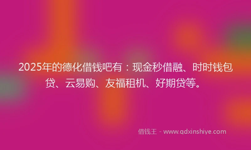 2025年的德化借钱吧有：现金秒借融、时时钱包贷、云易购、友福租机、好期贷等。