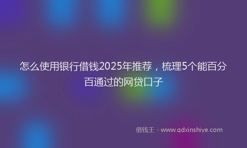 怎么使用银行借钱2025年推荐，梳理5个能百分百通过的网贷口子