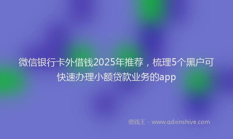 微信银行卡外借钱2025年推荐，梳理5个黑户可快速办理小额贷款业务的app