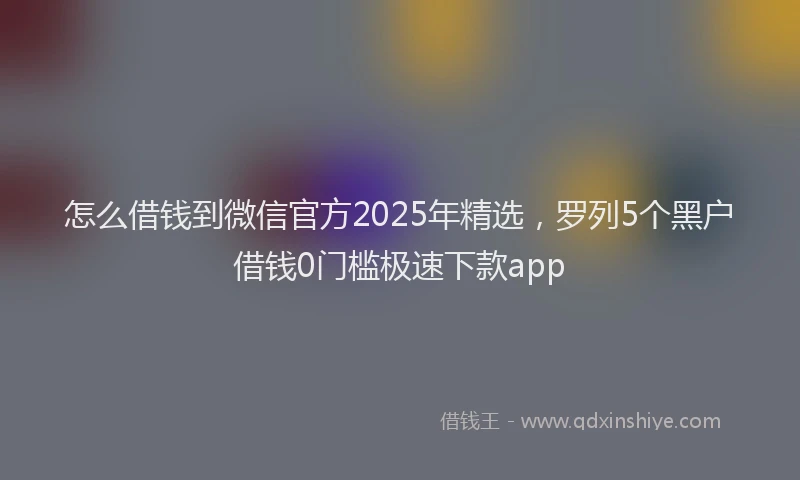 怎么借钱到微信官方2025年精选，罗列5个黑户借钱0门槛极速下款app