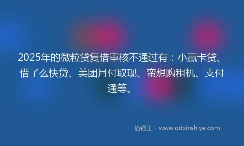 2025年的微粒贷复借审核不通过有：小赢卡贷、借了么快贷、美团月付取现、蛮想购租机、支付通等。