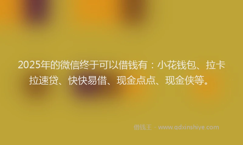 2025年的微信终于可以借钱有：小花钱包、拉卡拉速贷、快快易借、现金点点、现金侠等。