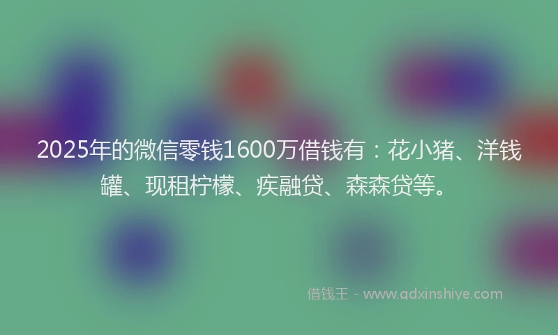 2025年的微信零钱1600万借钱有：花小猪、洋钱罐、现租柠檬、疾融贷、森森贷等。