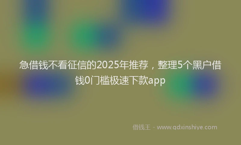 急借钱不看征信的2025年推荐，整理5个黑户借钱0门槛极速下款app